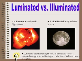 Luminated vs. Illuminated A  luminous  body emits light waves. A  illuminated  body reflects waves. An incandescent lamp (light bulb) is luminous because electrical energy heats a thin tungsten wire in the bulb and causes it to glow. 