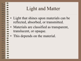 Light and Matter Light that shines upon materials can be reflected, absorbed, or transmitted. Materials are classified as transparent, translucent, or opaque. This depends on the material. 