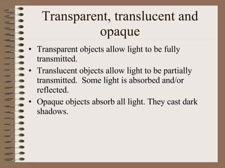 Transparent, translucent and opaque Transparent objects allow light to be fully transmitted. Translucent objects allow light to be partially transmitted.  Some light is absorbed and/or reflected. Opaque objects absorb all light. They cast dark shadows.   