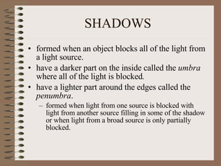 SHADOWS formed when an object blocks all of the light from a light source.  have a darker part on the inside called the  umbra  where all of the light is blocked . have a lighter part around the edges called the  penumbra .  formed when light from one source is blocked with light from another source filling in some of the shadow or when light from a broad source is only partially blocked.  