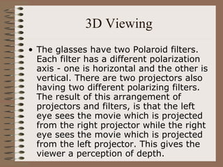3D Viewing The glasses have two Polaroid filters. Each filter has a different polarization axis - one is horizontal and the other is vertical. There are two projectors also having two different polarizing filters. The result of this arrangement of projectors and filters, is that the left eye sees the movie which is projected from the right projector while the right eye sees the movie which is projected from the left projector. This gives the viewer a perception of depth. 