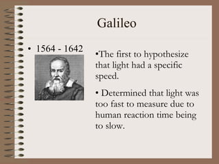 Galileo 1564 - 1642 The first to hypothesize that light had a specific speed. Determined that light was too fast to measure due to human reaction time being to slow. 