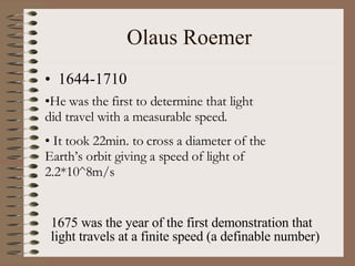 Olaus Roemer 1644-1710 He was the first to determine that light did travel with a measurable speed. It took 22min. to cross a diameter of the Earth’s orbit giving a speed of light of 2.2*10^8m/s 1675 was the year of the first demonstration that light travels at a finite speed (a definable number) 