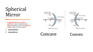 Spherical
Mirror
• A spherical mirror (or curved
mirror) is a mirror which has the
shape of a piece cut out of a spherical
surface. They are of two types -
1. Concave Mirrors
2. Convex Mirrors
Concave Convex
 