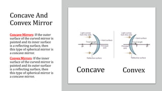 Concave And
Convex Mirror
Concave Mirrors: If the outer
surface of the curved mirror is
painted and its inner surface
is a reflecting surface, then
this type of spherical mirror is
a concave mirror.
Convex Mirrors: If the inner
surface of the curved mirror is
painted and its outer surface
is a reflecting surface, then
this type of spherical mirror is
a concave mirror.
Concave Convex
 