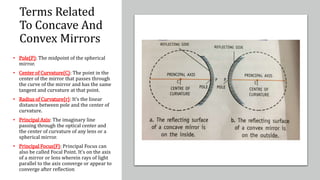 Terms Related
To Concave And
Convex Mirrors
• Pole{P}: The midpoint of the spherical
mirror.
• Center of Curvature{C}: The point in the
center of the mirror that passes through
the curve of the mirror and has the same
tangent and curvature at that point.
• Radius of Curvature{r}: It’s the linear
distance between pole and the center of
curvature.
• Principal Axis: The imaginary line
passing through the optical center and
the center of curvature of any lens or a
spherical mirror.
• Principal Focus{F}: Principal Focus can
also be called Focal Point. It’s on the axis
of a mirror or lens wherein rays of light
parallel to the axis converge or appear to
converge after reflection
 