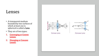 Lenses
• A transparent medium
bounded by two surfaces of
which at least one is
spherical is called a Lens.
• They are of two types:
1. Converging or Convex
Lenses.
2. Diverging or Concave
Lenses.
 