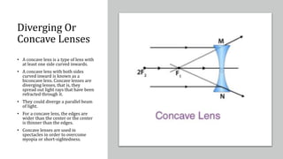 Diverging Or
Concave Lenses
• A concave lens is a type of lens with
at least one side curved inwards.
• A concave lens with both sides
curved inward is known as a
biconcave lens. Concave lenses are
diverging lenses, that is, they
spread out light rays that have been
refracted through it.
• They could diverge a parallel beam
of light.
• For a concave lens, the edges are
wider than the center or the center
is thinner than the edges.
• Concave lenses are used in
spectacles in order to overcome
myopia or short-sightedness.
 