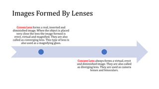 Images Formed By Lenses
Convex Lens forms a real, inverted and
diminished image. When the object is placed
very close the lens the image formed is
erect, virtual and magnified. They are also
called as converging lens. This type of lens is
also used as a magnifying glass.
Concave Lens always forms a virtual, erect
and diminished image. They are also called
as diverging lens. They are used as camera
lenses and binoculars.
 