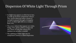 Dispersion Of White Light Through Prism
• Sunlight may appear as white but in fact,
is made up of seven component colours.
This can be observed when a beam of
sunlight is passed through a triangular
prism or when light falls on a compact
disk (CD).
• The seven colours that appear are violet,
indigo, blue, green, yellow, orange and
red. These are also the colours of a
rainbow we see after a rainfall.
• The splitting of white light into its
component colours is called dispersion.
 