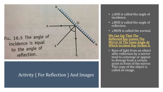 Activity { For Reflection } And Images
• ∠AOX is called the angle of
incidence.
• ∠BOX is called the angle of
reflection.
• ∠MON is called the normal.
We Can Say That The
Reflected Ray Leaves The
Mirror At The Same Angle At
Which Incident Ray Strikes It.
• Rays of light from an object
after reflection by a mirror
tend to converge or appear
to diverge from a certain
point in front of the mirror.
This copy of the object is
called an image.
 