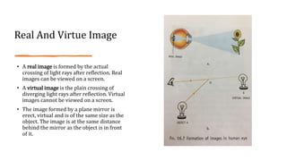 Real And Virtue Image
• A real image is formed by the actual
crossing of light rays after reflection. Real
images can be viewed on a screen.
• A virtual image is the plain crossing of
diverging light rays after reflection. Virtual
images cannot be viewed on a screen.
• The image formed by a plane mirror is
erect, virtual and is of the same size as the
object. The image is at the same distance
behind the mirror as the object is in front
of it.
 