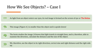 How We See Objects? – Case I
As light from an object enters our eyes, its real image is formed on the screen of eye or The Retina.
This image {Figure A } is smaller than the object and is upside down!
The brain studies the image. It knows that light travels in straight lines, and is, therefore, able to
examine the direction., calculate the distance and the size of the object.
We, therefore, see the object in its right direction, correct size and right distance and the right side
up.
 
