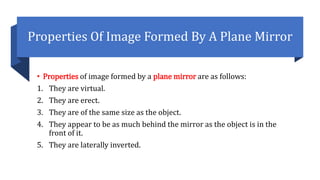 Properties Of Image Formed By A Plane Mirror
• Properties of image formed by a plane mirror are as follows:
1. They are virtual.
2. They are erect.
3. They are of the same size as the object.
4. They appear to be as much behind the mirror as the object is in the
front of it.
5. They are laterally inverted.
 