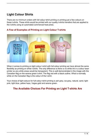 Light Colour Shirts
There are no minimum orders with full colour tshirt printing or printing just a few colours on
these t-shirts. These shirts would be printed with our quality t-shirts transfers that are applied to
the t-shirts using an automated commercial heat press.

A Few of Examples of Printing on Light Colour T-shirts




When it comes to printing on light colour t-shirt with full colour printing we have almost the same
flexibility as printing on white t-shirts. The only difference is there is no white ink in a colour laser
printer so any white areas would be transparent. This is well demonstrated in the image with the
Canadian flag on the serene green t-shirt. The flag red with a black outline. What is normally
white on the Canadian flag is the colour of the t-shirt.

Your choice of light colours for full colour tshirt printing is ash grey, ice grey, natural, sand, light
pink, light blue, yellow haze, Vegas gold and serene green.

        The Available Choices For Printing on Light T-shirts Are




                                                                                                   1/4
 
