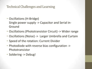 TechnicalChallengesandLearning
• Oscillations (H-Bridge)
Single power supply -> Capacitor and Serial in-
Ground
• Oscillations (Phototransistor Circuit) -> Wider range
• Oscillations (Noise) -> Larger Umbrella and Curtain
• Speed of the rotation: Current Divider
• Photodiode with reverse bias configuration ->
Phototransistor
• Soldering -> Debug!
 