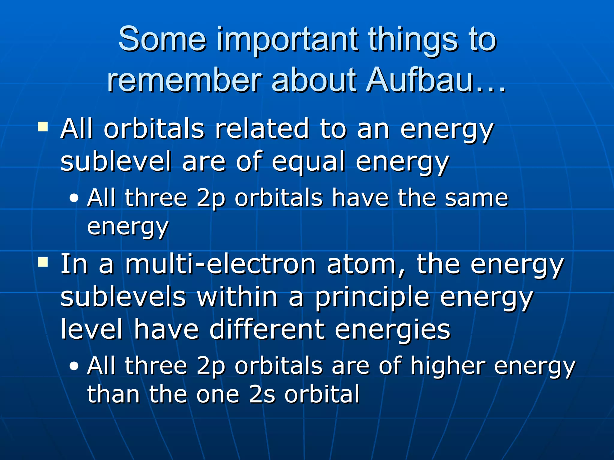 Some important things to remember about Aufbau… All orbitals related to an energy sublevel are of equal energy All three 2p orbitals have the same energy In a multi-electron atom, the energy sublevels within a principle energy level have different energies All three 2p orbitals are of higher energy than the one 2s orbital 
