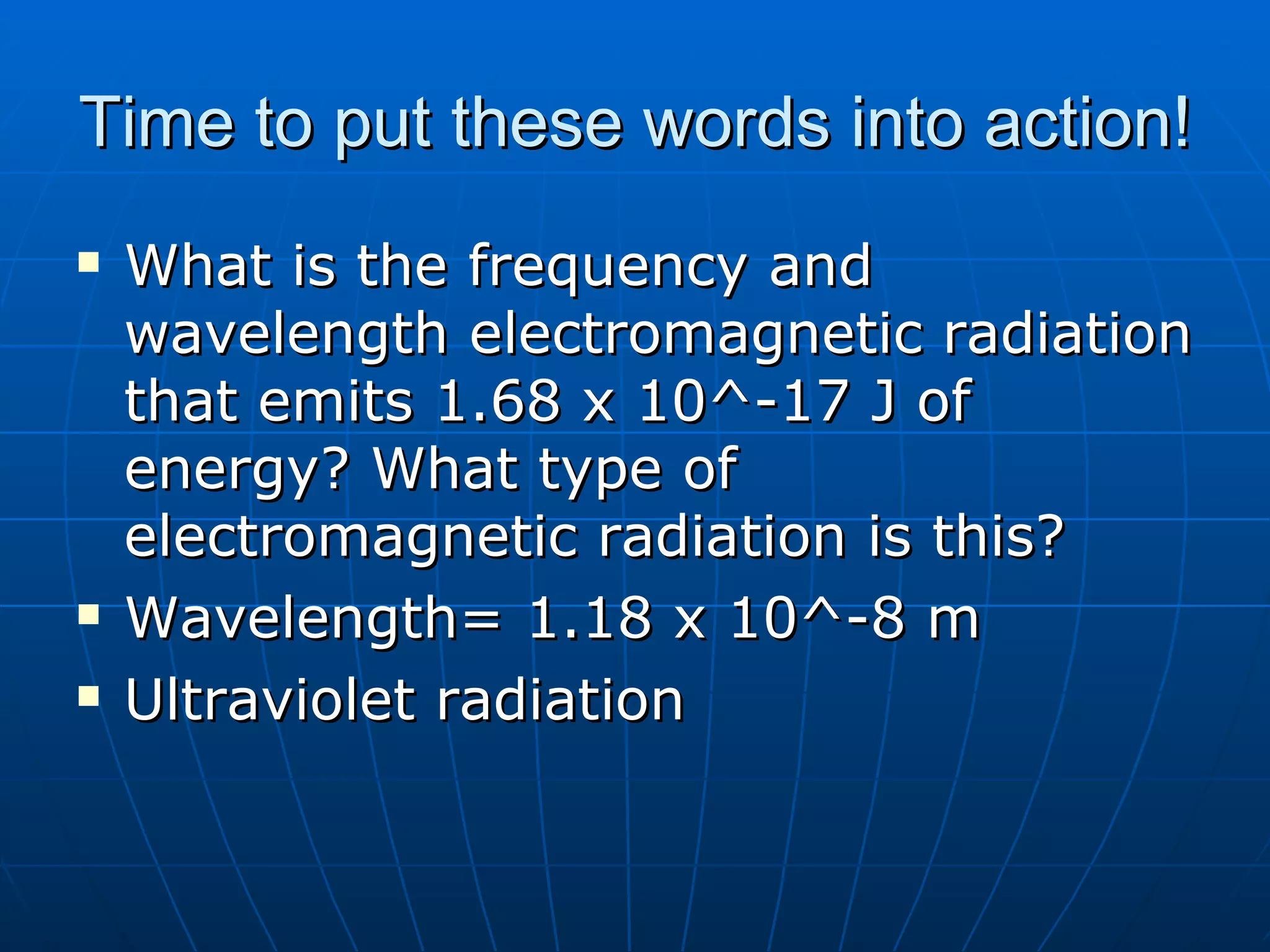 Time to put these words into action! What is the frequency and wavelength electromagnetic radiation that emits 1.68 x 10^-17 J of energy? What type of electromagnetic radiation is this? Wavelength= 1.18 x 10^-8 m Ultraviolet radiation 