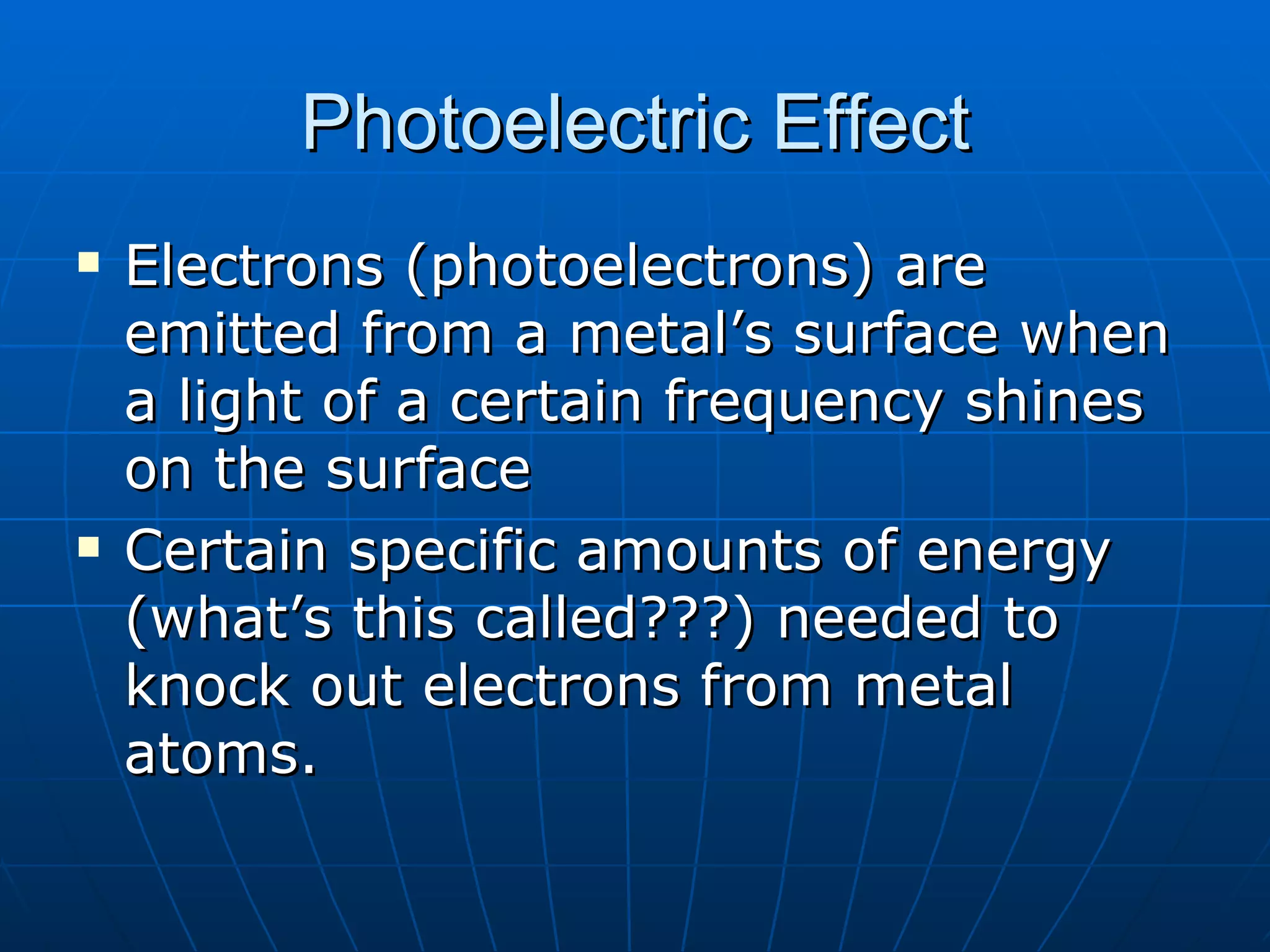 Photoelectric Effect Electrons (photoelectrons) are emitted from a metal’s surface when a light of a certain frequency shines on the surface Certain specific amounts of energy (what’s this called???) needed to knock out electrons from metal atoms.  