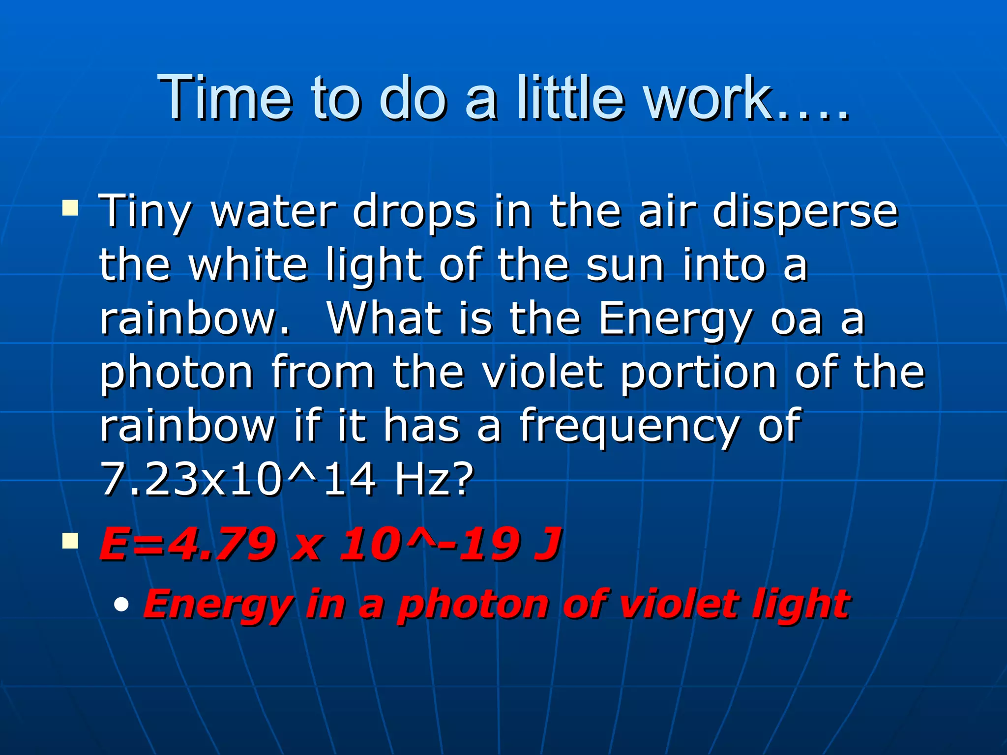 Time to do a little work…. Tiny water drops in the air disperse the white light of the sun into a rainbow.  What is the Energy oa a photon from the violet portion of the rainbow if it has a frequency of 7.23x10^14 Hz? E=4.79 x 10^-19 J Energy in a photon of violet light 