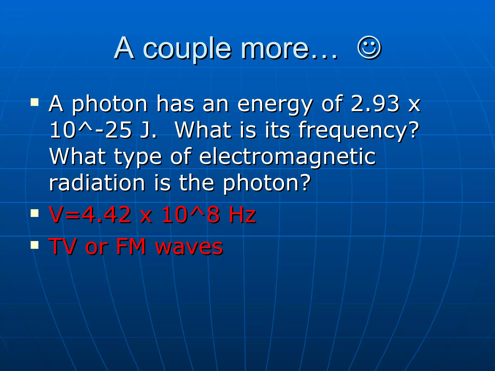 A couple more…   A photon has an energy of 2.93 x 10^-25 J.  What is its frequency? What type of electromagnetic radiation is the photon? V=4.42 x 10^8 Hz TV or FM waves 