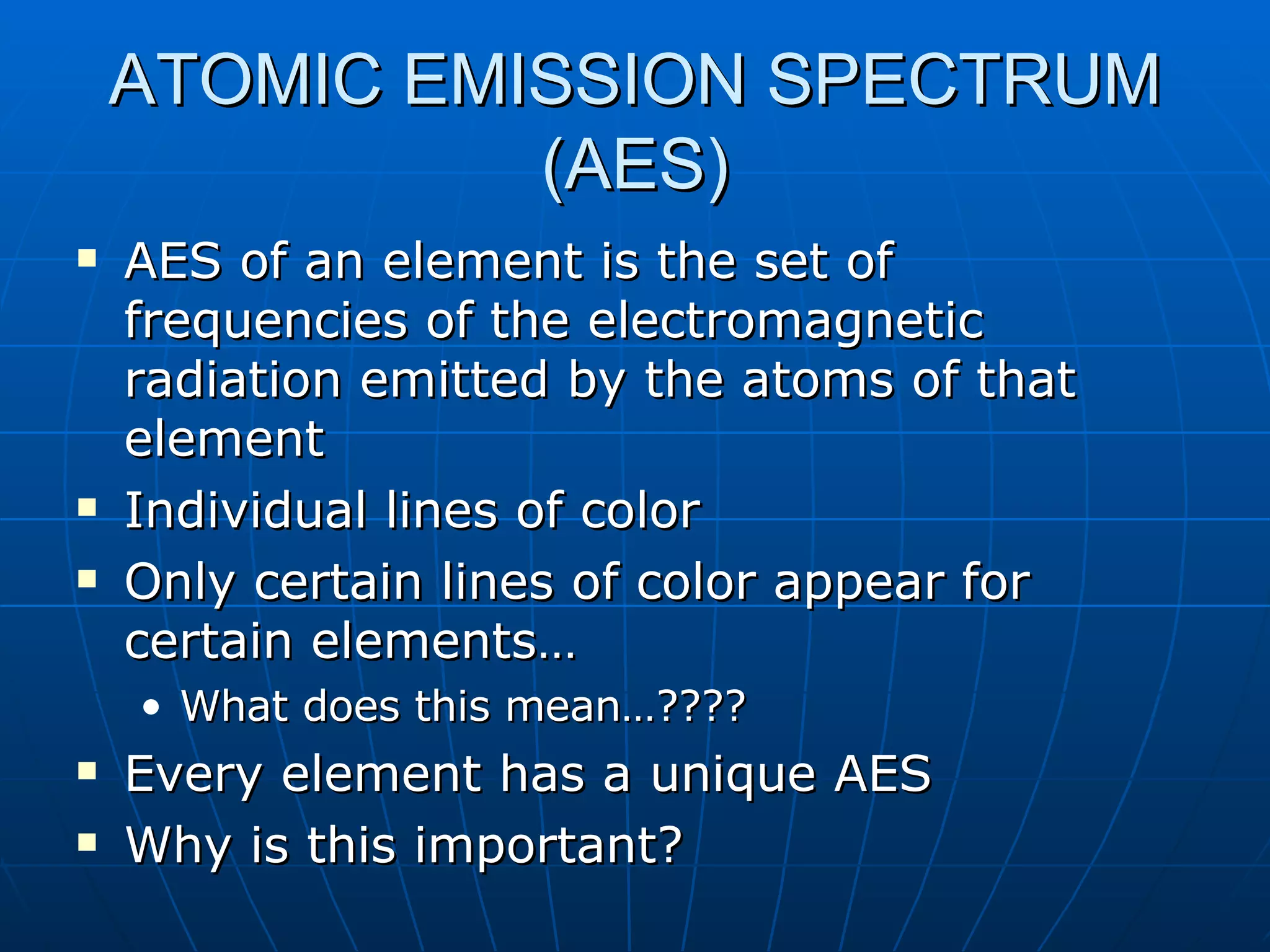 ATOMIC EMISSION SPECTRUM (AES) AES of an element is the set of frequencies of the electromagnetic radiation emitted by the atoms of that element Individual lines of color Only certain lines of color appear for certain elements… What does this mean…???? Every element has a unique AES Why is this important? 