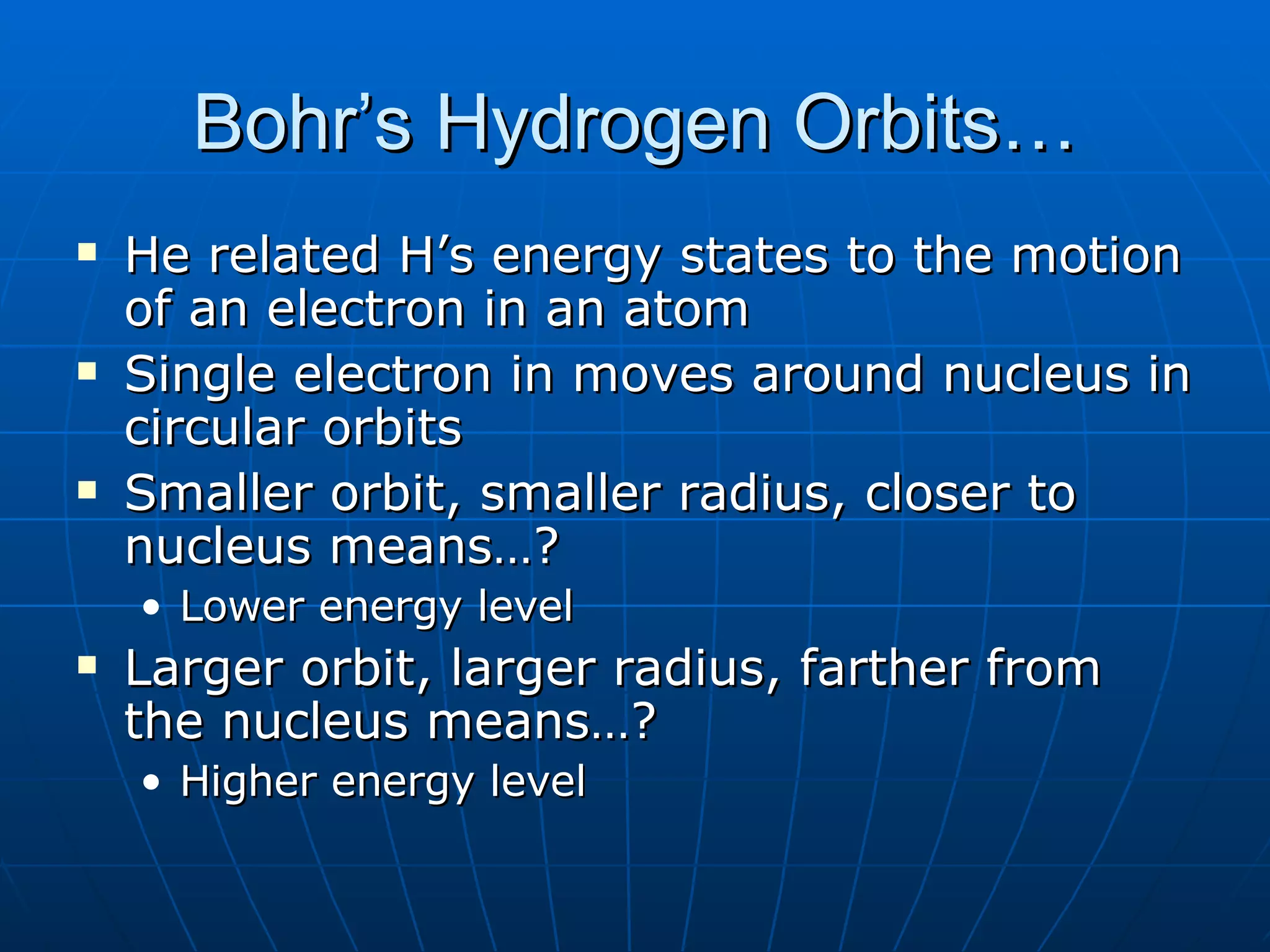 Bohr’s Hydrogen Orbits… He related H’s energy states to the motion of an electron in an atom Single electron in moves around nucleus in circular orbits Smaller orbit, smaller radius, closer to nucleus means…? Lower energy level Larger orbit, larger radius, farther from the nucleus means…? Higher energy level 