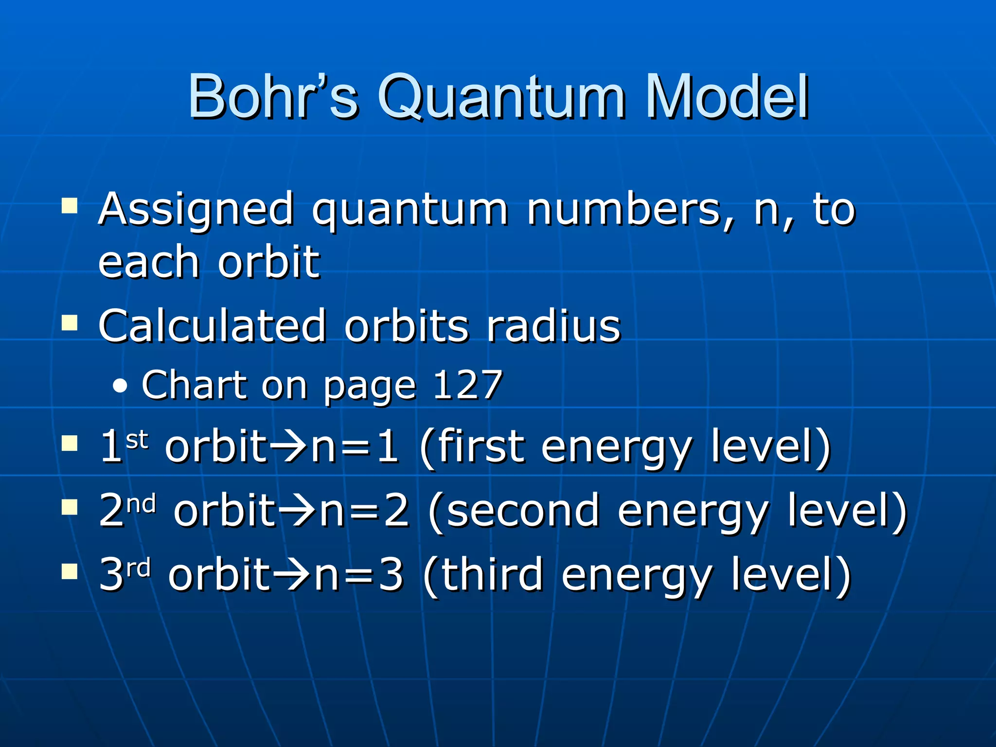 Bohr’s Quantum Model Assigned quantum numbers, n, to each orbit Calculated orbits radius Chart on page 127 1 st  orbit  n=1 (first energy level) 2 nd  orbit  n=2 (second energy level) 3 rd  orbit  n=3 (third energy level) 