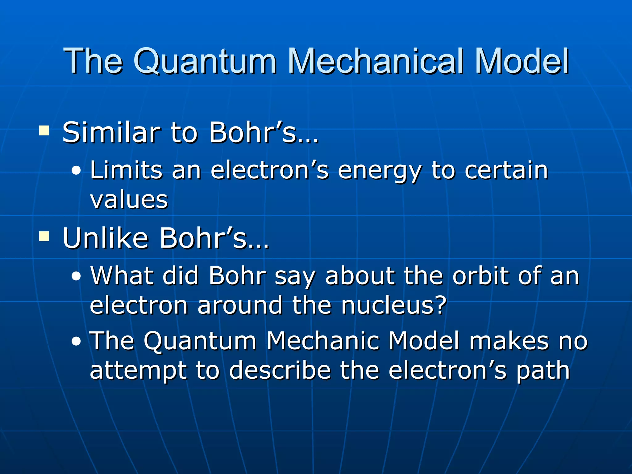 The Quantum Mechanical Model Similar to Bohr’s… Limits an electron’s energy to certain values Unlike Bohr’s… What did Bohr say about the orbit of an electron around the nucleus? The Quantum Mechanic Model makes no attempt to describe the electron’s path 
