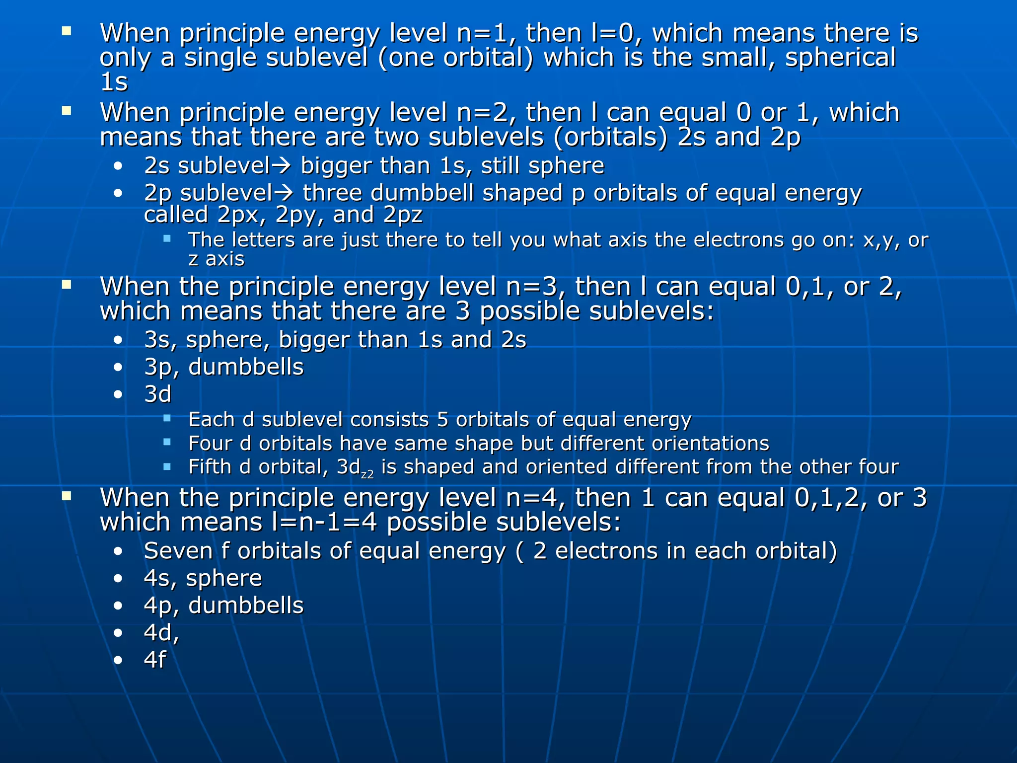 When principle energy level n=1, then l=0, which means there is only a single sublevel (one orbital) which is the small, spherical 1s When principle energy level n=2, then l can equal 0 or 1, which means that there are two sublevels (orbitals) 2s and 2p 2s sublevel   bigger than 1s, still sphere 2p sublevel   three dumbbell shaped p orbitals of equal energy called 2px, 2py, and 2pz The letters are just there to tell you what axis the electrons go on: x,y, or z axis When the principle energy level n=3, then l can equal 0,1, or 2, which means that there are 3 possible sublevels:  3s, sphere, bigger than 1s and 2s 3p, dumbbells 3d Each d sublevel consists 5 orbitals of equal energy Four d orbitals have same shape but different orientations Fifth d orbital, 3d z2  is shaped and oriented different from the other four  When the principle energy level n=4, then 1 can equal 0,1,2, or 3 which means l=n-1=4 possible sublevels: Seven f orbitals of equal energy ( 2 electrons in each orbital) 4s, sphere 4p, dumbbells 4d, 4f 