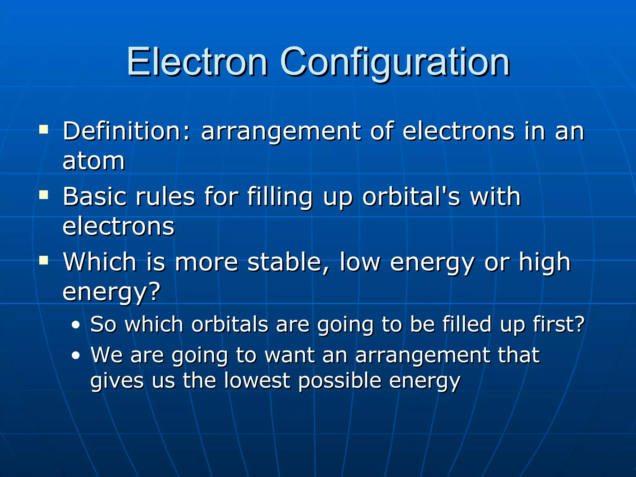 Electron Configuration Definition: arrangement of electrons in an atom Basic rules for filling up orbital's with electrons Which is more stable, low energy or high energy? So which orbitals are going to be filled up first? We are going to want an arrangement that gives us the lowest possible energy 