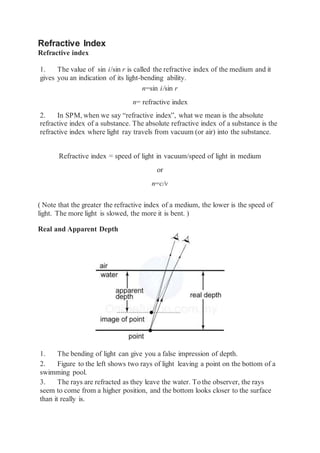 Refractive Index
Refractive index
1. The value of sin i/sin r is called the refractive index of the medium and it
gives you an indication of its light-bending ability.
n=sin i/sin r
n= refractive index
2. In SPM, when we say “refractive index”, what we mean is the absolute
refractive index of a substance. The absolute refractive index of a substance is the
refractive index where light ray travels from vacuum (or air) into the substance.
Refractive index = speed of light in vacuum/speed of light in medium
or
n=c/v
( Note that the greater the refractive index of a medium, the lower is the speed of
light. The more light is slowed, the more it is bent. )
Real and Apparent Depth
1. The bending of light can give you a false impression of depth.
2. Figure to the left shows two rays of light leaving a point on the bottom of a
swimming pool.
3. The rays are refracted as they leave the water. To the observer, the rays
seem to come from a higher position, and the bottom looks closer to the surface
than it really is.
 