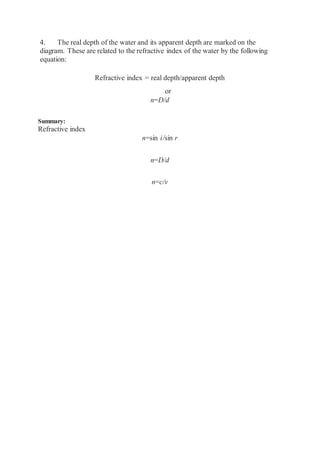 4. The real depth of the water and its apparent depth are marked on the
diagram. These are related to the refractive index of the water by the following
equation:
Refractive index = real depth/apparent depth
or
n=D/d
Summary:
Refractive index
n=sin i/sin r
n=D/d
n=c/v
 