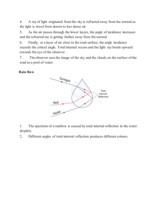 4. A ray of light originated from the sky is refracted away from the normal as
the light is travel from denser to less dense air.
5. As the air passes through the lower layers, the angle of incidence increases
and the refracted ray is getting further away from the normal.
6. Finally, at a layer of air close to the road surface, the angle incidence
exceeds the critical angle. Total internal occurs and the light ray bends upward
towards the eye of the observer.
7. The observer sees the image of the sky and the clouds on the surface of the
road as a pool of water.
Rain Bow
1. The spectrum of a rainbow is caused by total internal reflection in the water
droplets.
2. Different angles of total internal reflection produces different colours.
 