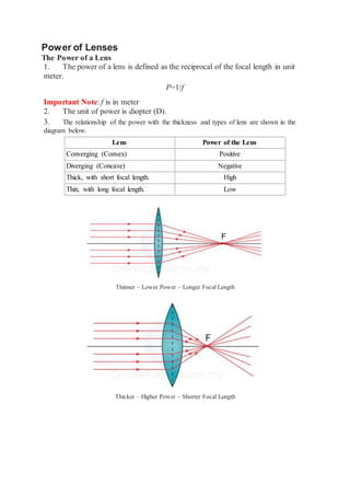 Power of Lenses
The Power of a Lens
1. The power of a lens is defined as the reciprocal of the focal length in unit
meter.
P=1/f
Important Note: f is in meter
2. The unit of power is diopter (D).
3. The relationship of the power with the thickness and types of lens are shown in the
diagram below.
Lens Power of the Lens
Converging (Convex) Positive
Diverging (Concave) Negative
Thick, with short focal length. High
Thin, with long focal length. Low
Thinner – Lower Power – Longer Focal Length
Thicker – Higher Power – Shorter Focal Length
 