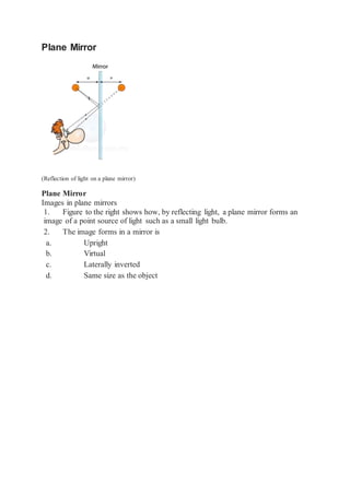 Plane Mirror
(Reflection of light on a plane mirror)
Plane Mirror
Images in plane mirrors
1. Figure to the right shows how, by reflecting light, a plane mirror forms an
image of a point source of light such as a small light bulb.
2. The image forms in a mirror is
a. Upright
b. Virtual
c. Laterally inverted
d. Same size as the object
 