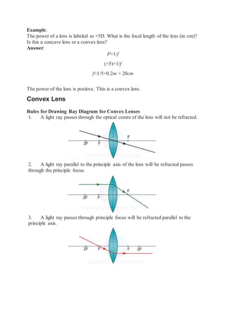 Example:
The power of a lens is labeled as +5D. What is the focal length of the lens (in cm)?
Is this a concave lens or a convex lens?
Answer:
P=1/f
(+5)=1/f
f=1/5=0.2m = 20cm
The power of the lens is positive. This is a convex lens.
Convex Lens
Rules for Drawing Ray Diagram for Convex Lenses
1. A light ray passes through the optical centre of the lens will not be refracted.
2. A light ray parallel to the principle axis of the lens will be refracted passes
through the principle focus.
3. A light ray passes through principle focus will be refracted parallel to the
principle axis.
 