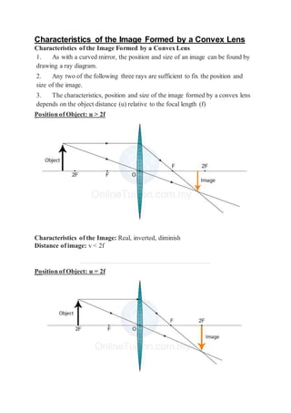 Characteristics of the Image Formed by a Convex Lens
Characteristics of the Image Formed by a Convex Lens
1. As with a curved mirror, the position and size of an image can be found by
drawing a ray diagram.
2. Any two of the following three rays are sufficient to fix the position and
size of the image.
3. The characteristics, position and size of the image formed by a convex lens
depends on the object distance (u) relative to the focal length (f)
Position of Object: u > 2f
Characteristics of the Image: Real, inverted, diminish
Distance of image: v < 2f
Position of Object: u = 2f
 