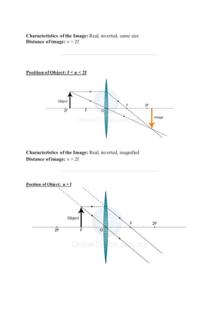 Characteristics of the Image: Real, inverted, same size
Distance of image: v = 2f
Position of Object: f < u < 2f
Characteristics of the Image: Real, inverted, magnified
Distance of image: v > 2f
Position of Object: u = f
 