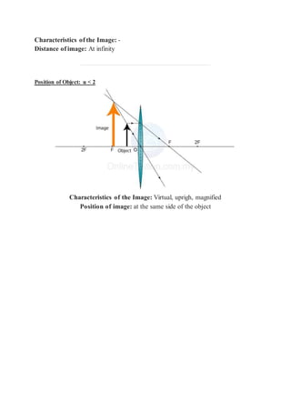 Characteristics of the Image: -
Distance of image: At infinity
Position of Object: u < 2
Characteristics of the Image: Virtual, uprigh, magnified
Position of image: at the same side of the object
 