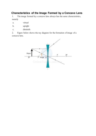 Characteristics of the Image Formed by a Concave Lens
1. The image formed by a concave lens always has the same characteristics,
namely
a. virtual
b. upright
c. diminish
2. Figure below shows the ray diagram for the formation of image of a
concave lens.
 