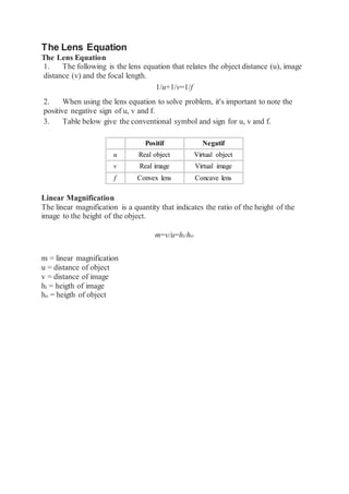 The Lens Equation
The Lens Equation
1. The following is the lens equation that relates the object distance (u), image
distance (v) and the focal length.
1/u+1/v=1/f
2. When using the lens equation to solve problem, it's important to note the
positive negative sign of u, v and f.
3. Table below give the conventional symbol and sign for u, v and f.
Positif Negatif
u Real object Virtual object
v Real image Virtual image
f Convex lens Concave lens
Linear Magnification
The linear magnification is a quantity that indicates the ratio of the height of the
image to the height of the object.
m=v/u=hi/ho
m = linear magnification
u = distance of object
v = distance of image
hi = heigth of image
ho = heigth of object
 
