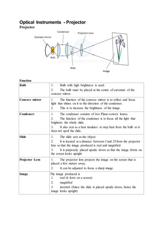 Optical Instruments - Projector
Projector
Function
Bulb 1. Bulb with high brightness is used.
2. The bulb must be placed at the centre of curvature of the
concave mirror.
Concave mirror 1. The function of the concave mirror is to reflect and focus
light that shines on it to the direction of the condenser.
2. This is to increase the brightness of the image.
Condenser 1. The condenser consists of two Plano-convex lenses.
2. The function of the condenser is to focus all the light that
brightens the whole slide.
3. It also acts as a heat insulator to stop heat from the bulb so it
does not spoil the slide.
Slide 1. The slide acts as the object.
2. It is located at a distance between f and 2f from the projector
lens so that the image produced is real and magnified.
3. It is purposely placed upside down so that the image forms on
the screen looks upright.
Projector Lens 1. The projector lens projects the image on the screen that is
placed a few meters away.
2. It can be adjusted to focus a sharp image.
Image The image produced is
1. real (it form on a screen)
2. magnified
3. inverted (Since the slide is placed upside down, hence the
image looks upright)
 