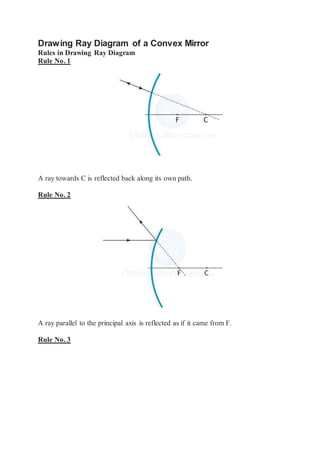 Drawing Ray Diagram of a Convex Mirror
Rules in Drawing Ray Diagram
Rule No. 1
A ray towards C is reflected back along its own path.
Rule No. 2
A ray parallel to the principal axis is reflected as if it came from F.
Rule No. 3
 