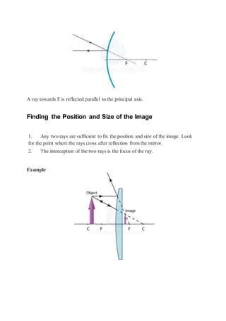 A ray towards F is reflected parallel to the principal axis.
Finding the Position and Size of the Image
1. Any two rays are sufficient to fix the position and size of the image. Look
for the point where the rays cross after reflection from the mirror.
2. The interception of the two rays is the focus of the ray.
Example
 