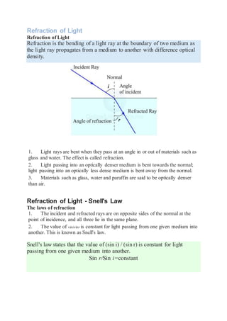 Refraction of Light
Refraction of Light
Refraction is the bending of a light ray at the boundary of two medium as
the light ray propagates from a medium to another with difference optical
density.
1. Light rays are bent when they pass at an angle in or out of materials such as
glass and water. The effect is called refraction.
2. Light passing into an optically denser medium is bent towards the normal;
light passing into an optically less dense medium is bent away from the normal.
3. Materials such as glass, water and paraffin are said to be optically denser
than air.
Refraction of Light - Snell's Law
The laws of refraction
1. The incident and refracted rays are on opposite sides of the normal at the
point of incidence, and all three lie in the same plane.
2. The value of sinisinr is constant for light passing from one given medium into
another. This is known as Snell's law.
Snell's law states that the value of (sin i) / (sin r) is constant for light
passing from one given medium into another.
Sin r/Sin i=constant
 