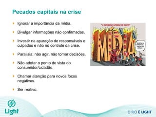 Pecados capitais na crise Ignorar a importância da mídia. Divulgar informações não confirmadas. Investir na apuração de responsáveis e culpados e não no controle da crise. Paralisia: não agir, não tomar decisões. Não adotar o ponto de vista do consumidor/cidadão. Chamar atenção para novos focos negativos. Ser reativo. 