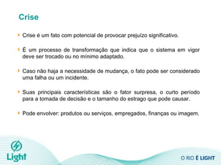 Crise Crise  é um fato com potencial de provocar prejuízo significativo.  É um processo de transformação que indica que o sistema em vigor deve ser trocado ou no mínimo adaptado. Caso não haja a necessidade de mudança, o fato pode ser considerado uma falha ou um incidente.  Suas principais características são o fator surpresa, o curto período para a tomada de decisão e o tamanho do estrago que pode causar.  Pode envolver: produtos ou serviços, empregados, finanças ou imagem. 