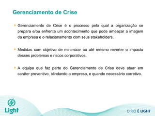 Gerenciamento de Crise Gerenciamento de Crise é o processo pelo qual a organização se prepara e/ou enfrenta um acontecimento que pode ameaçar a imagem da empresa e o relacionamento com seus stakeholders.  Medidas com objetivo de minimizar ou até mesmo reverter o impacto desses problemas e riscos corporativos.  A equipe que faz parte do Gerenciamento de Crise deve atuar em caráter preventivo, blindando a empresa, e quando necessário corretivo. 