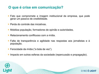 O que é crise em comunicação? Fato que compromete a imagem institucional da empresa, que pode gerar um passivo de credibilidade.  Perda do controle das iniciativas. Mobiliza população, formadores de opinião e autoridades. Relacionamento conflituoso com a mídia.  Falta de transparência e agilidade nas respostas aos jornalistas e à população. Ferocidade da mídia (“a bola da vez”). Impacto em outras esferas da sociedade (repercussão e propagação). 